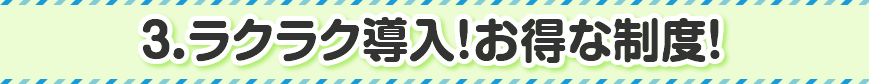 3.ラクラク導入!お得な制度!