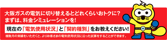 大阪ガスの電気に切り替えるとどれくらいおトクに?まずは料金シュミレーションを!現在の「電気使用状況」と「契約種別」をお教え下さい!複数ついの実勢をいただくと、よりお客様の電気使用状況に沿った試算をすることができます。