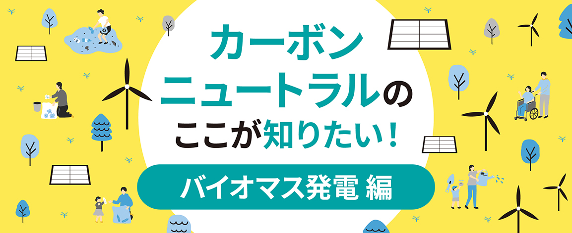 カーボンニュートラルのここが知りたい！バイオマス発電編