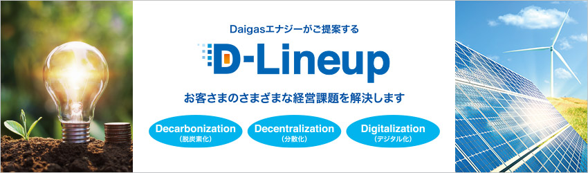 Daigasエナジーがご提案する D-Lineup お客さまのさまざまな経営課題を解決します Decarbonization（脱炭素化） Decentralization（分散化） Digitalization（デジタル化）