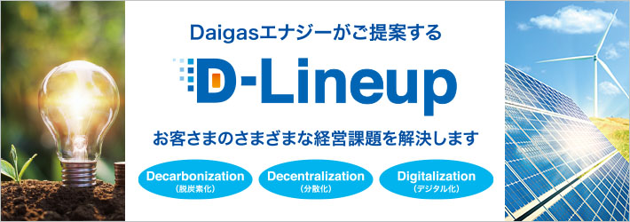 Daigasエナジーがご提案する D-Lineup お客さまのさまざまな経営課題を解決します Decarbonization（脱炭素化） Decentralization（分散化） Digitalization（デジタル化）