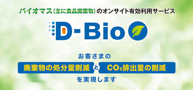 バイオマス（主に食品廃棄物）のオンサイト有効利用サービスD-Bio　お客さまの廃棄物の処分量削減とCO2排出量の削減を実現します。