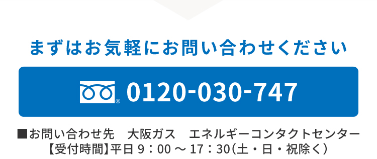まずはお気軽にお問い合わせください 0120-030-747 ■お問い合わせ先　大阪ガス　エネルギーコンタクトセンター 【受付時間】平日9：00〜17：30（土・日・祝除く）